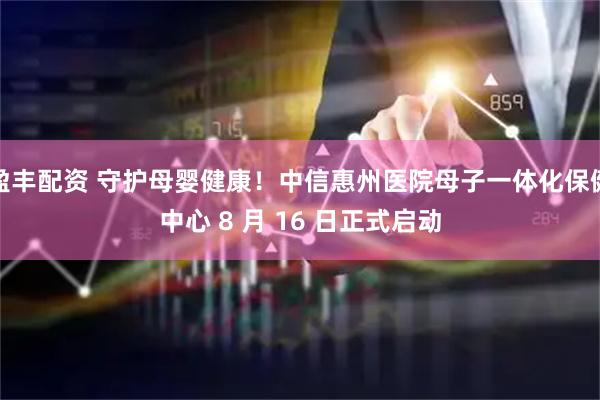盈丰配资 守护母婴健康!中信惠州医院母子一体化保健中心 8 月 16 日正式启动