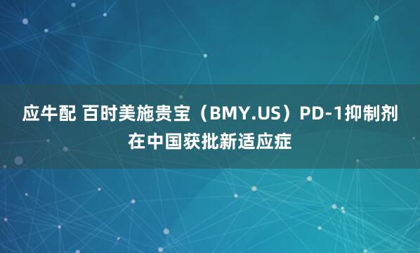 应牛配 百时美施贵宝(BMY.US)PD-1抑制剂在中国获批新适应症