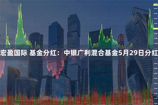 宏盈国际 基金分红：中银广利混合基金5月29日分红