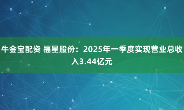 牛金宝配资 福星股份：2025年一季度实现营业总收入3.44亿元