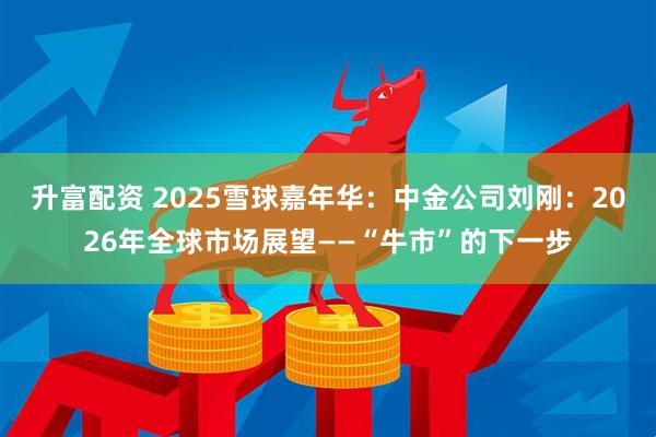 升富配资 2025雪球嘉年华：中金公司刘刚：2026年全球市场展望——“牛市”的下一步