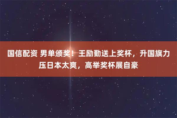 国信配资 男单颁奖！王励勤送上奖杯，升国旗力压日本太爽，高举奖杯展自豪