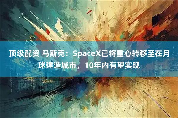 顶级配资 马斯克：SpaceX已将重心转移至在月球建造城市，10年内有望实现