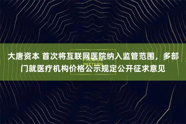 大唐资本 首次将互联网医院纳入监管范围，多部门就医疗机构价格公示规定公开征求意见