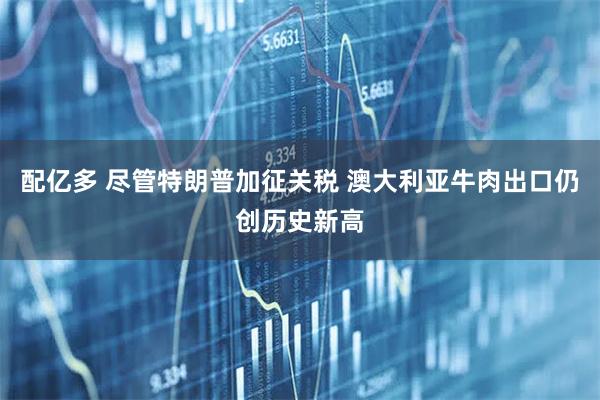 配亿多 尽管特朗普加征关税 澳大利亚牛肉出口仍创历史新高