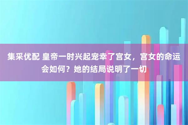 集采优配 皇帝一时兴起宠幸了宫女，宫女的命运会如何？她的结局说明了一切